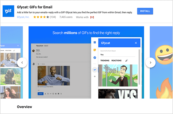 Toto je snímka obrazovky Gfycat: GIF pre e-mail, doplnok služby Gmail. V ľavom hornom rohu hlavičky je logo Gfycat, čo je modrý štvorec so slovom „gif“ v bielom bublinovom texte. Pod nadpisom doplnku je text „Pridajte do svojich e-mailov trochu zábavy - odpovedajte pomocou GIF! Gfycat vám umožní nájsť perfektný GIF priamo z Gmailu a potom odpovedať. “ Doplnok má priemerné hodnotenie 4 z 5 hviezdičiek. Má 7 465 používateľov. Na pravej strane hlavičky je modré tlačidlo s názvom Inštalovať. Pod hlavičkou sa zobrazí posúvač obrázkov, ktoré ukazujú, ako Gfycat funguje. Obrázok jazdca zobrazený na tejto snímke obrazovky má modré pozadie. V hornej časti je biely text s textom „Vyhľadajte správnu odpoveď v miliónoch súborov GIF“. V šedej e-mailovej správe sa zobrazí vyskakovací nástroj na výber súborov GIF. Tento nástroj zobrazuje súbory GIF, ktoré zodpovedajú hľadanému výrazu „Áno“ a ktoré zahŕňajú karikatúru bieleho muža v obleku, ktorý ukazuje a hovorí "Áno!" Nasledujúci GIF v nástroji je väčšinou orezaný z pohľadu, ale posúvač ukazuje, že môžete prechádzať zoznamom hľadania výsledky.