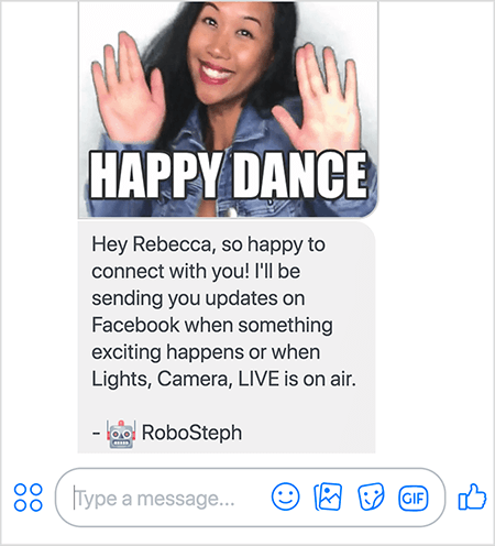 Toto je snímka obrazovky robota RoboSteph, robota Stephanie Liu’s Messenger. Na vrchu je GIF tanca Stephanie. Stephanie je ázijská žena. Čierne vlasy jej padajú pod plecia a na sebe má mejkap a rifľovú bundu. Usmieva sa s rukami vo vzduchu, dlaňami smerom von. Biely text v dolnej časti obrázka GIF hovorí „Šťastný tanec“. Pod obrázkom GIF poslal RoboSteph používateľovi nasledujúcu správu: „Ahoj, Rebecca, veľmi rád sa s vami spojím! Budem vám posielať novinky na Facebook, keď sa stane niečo vzrušujúce, alebo keď budú vysielané svetlá, kamera, ŽIVÉ. - RoboSteph “. Pod týmto obrázkom je miesto na napísanie odpovede v aplikácii Facebook Messenger.