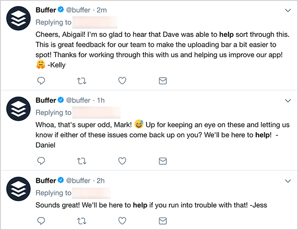 Toto je screenshot troch tweetov zákazníckych služieb z Bufferu. Prvý tweet hovorí: „Na zdravie, Abigail! Som veľmi rád, že Dave bol schopný pomôcť pri riešení tohto problému. Toto je veľká spätná väzba pre náš tím, vďaka ktorej bude lišta nahrávania o niečo ľahšia. Ďakujeme, že ste to s nami prepracovali a pomohli nám vylepšiť našu aplikáciu! - Kelly “. Druhý tweet hovorí: „Fúha, to je veľmi čudné, Mark! Chcete ich sledovať a dať nám vedieť, či sa niektorý z týchto problémov objaví znova? Sme tu, aby sme pomohli! - Daniel “. Tretí tweet hovorí: „Znie to skvele! Sme tu, aby sme vám pomohli, ak by ste sa s tým dostali do problémov! - Jess “.